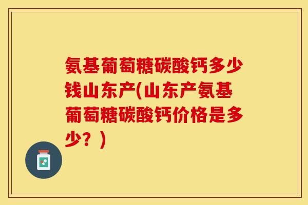 氨基葡萄糖碳酸钙多少钱山东产(山东产氨基葡萄糖碳酸钙价格是多少？)