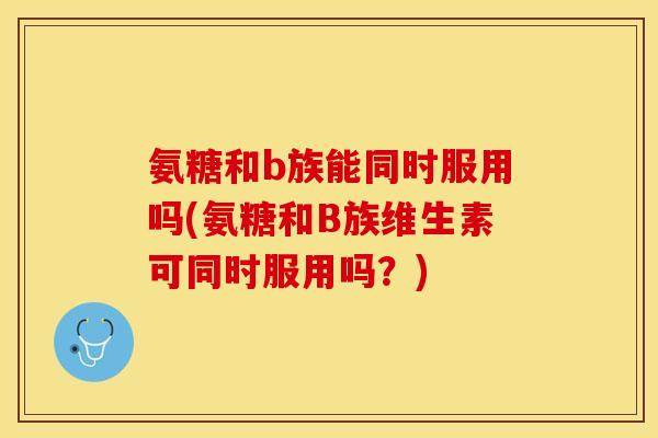 氨糖和b族能同时服用吗(氨糖和B族维生素可同时服用吗？)