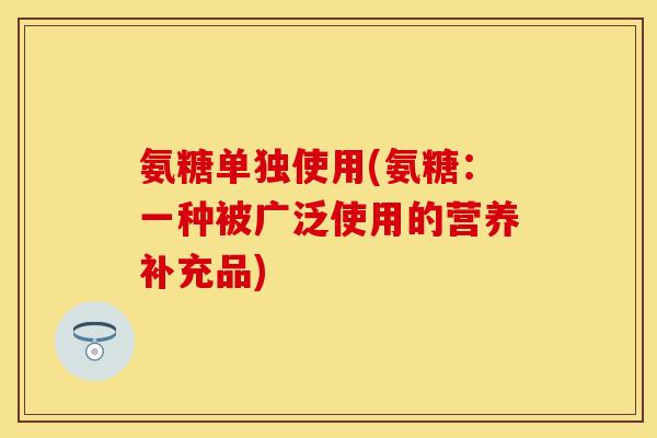 氨糖单独使用(氨糖：一种被广泛使用的营养补充品)