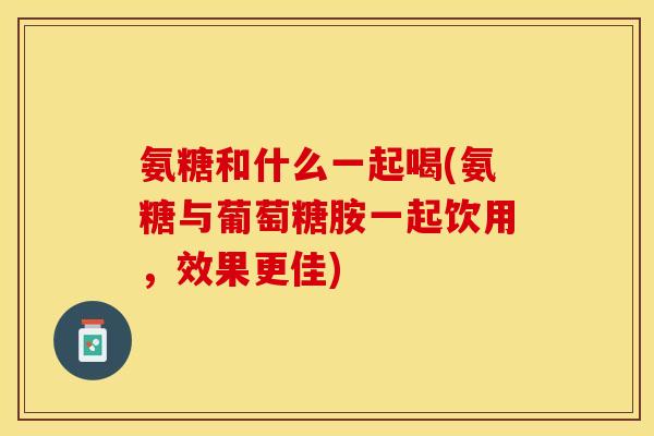 氨糖和什么一起喝(氨糖与葡萄糖胺一起饮用，效果更佳)