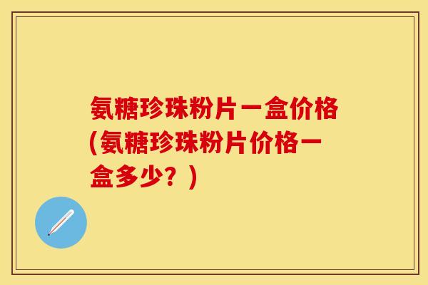氨糖珍珠粉片一盒价格(氨糖珍珠粉片价格一盒多少？)