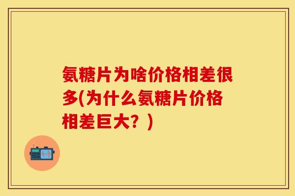 氨糖片为啥价格相差很多(为什么氨糖片价格相差巨大？)