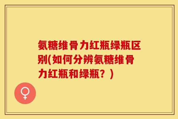氨糖维骨力红瓶绿瓶区别(如何分辨氨糖维骨力红瓶和绿瓶?) 氨糖维骨力红瓶绿瓶区别(如何分辨氨糖维骨力红瓶和绿瓶?)