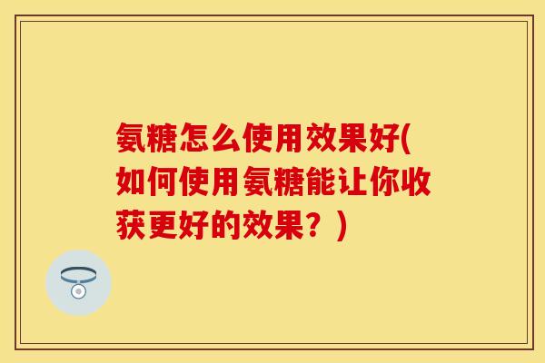 氨糖怎么使用效果好(如何使用氨糖能让你收获更好的效果？)