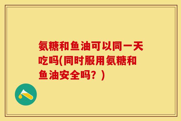 氨糖和鱼油可以同一天吃吗(同时服用氨糖和鱼油安全吗？)