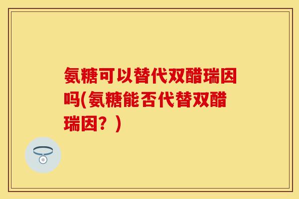 氨糖可以替代双醋瑞因吗(氨糖能否代替双醋瑞因？)