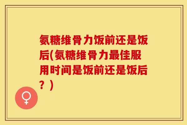 氨糖维骨力饭前还是饭后(氨糖维骨力最佳服用时间是饭前还是饭后？)