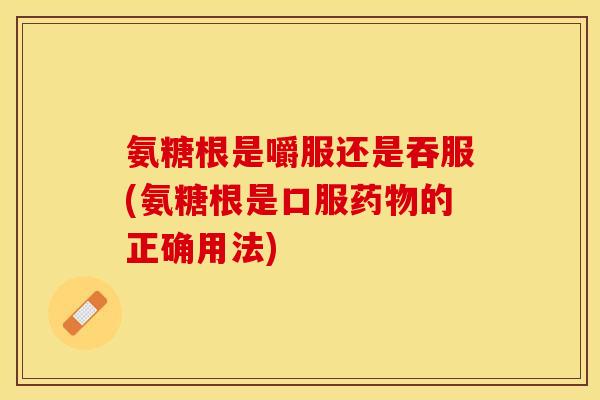 氨糖根是嚼服还是吞服(氨糖根是口服药物的正确用法)