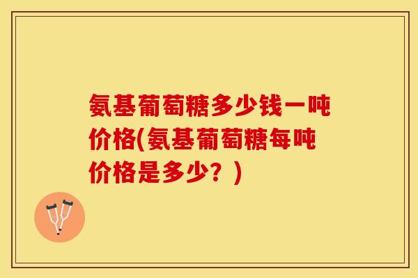 氨基葡萄糖多少钱一吨价格(氨基葡萄糖每吨价格是多少?) 氨基葡萄糖多少钱一吨价格(氨基葡萄糖每吨价格是多少?)