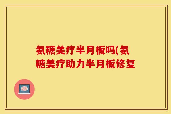 氨糖美疗半月板吗(氨糖美疗助力半月板修复