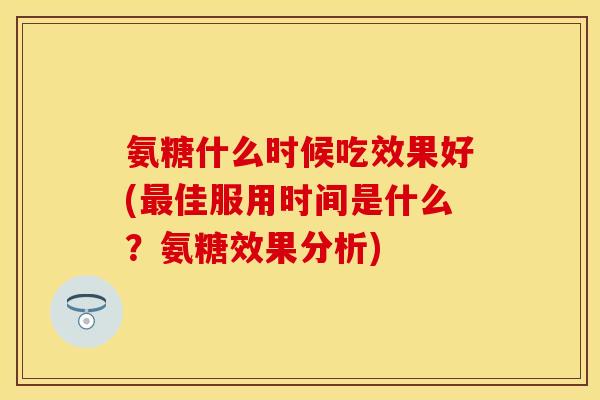 氨糖什么时候吃效果好(佳服用时间是什么?氨糖效果分析) 氨糖什么时候吃效果好(佳服用时间是什么?氨糖效果分析)