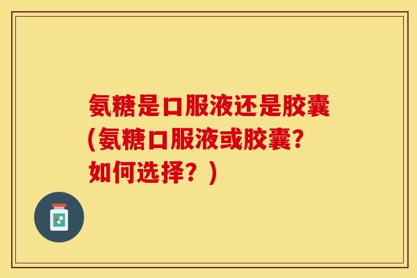 氨糖是口服液还是胶囊(氨糖口服液或胶囊？如何选择？)