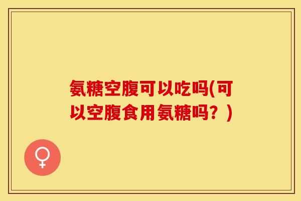 氨糖空腹可以吃吗(可以空腹食用氨糖吗？)