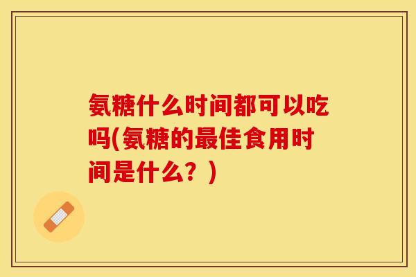 氨糖什么时间都可以吃吗(氨糖的最佳食用时间是什么？)