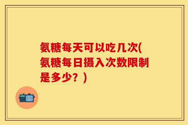 氨糖每天可以吃几次(氨糖每日摄入次数限制是多少？)