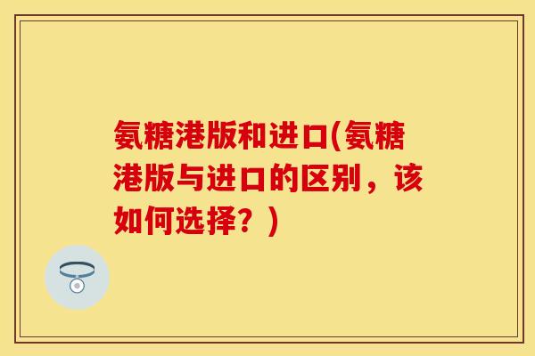 氨糖港版和进口(氨糖港版与进口的区别，该如何选择？)