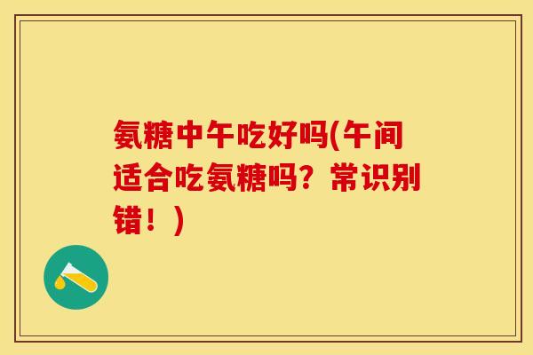 氨糖中午吃好吗(午间适合吃氨糖吗?常识别错!) 氨糖中午吃好吗(午间适合吃氨糖吗?常识别错!)