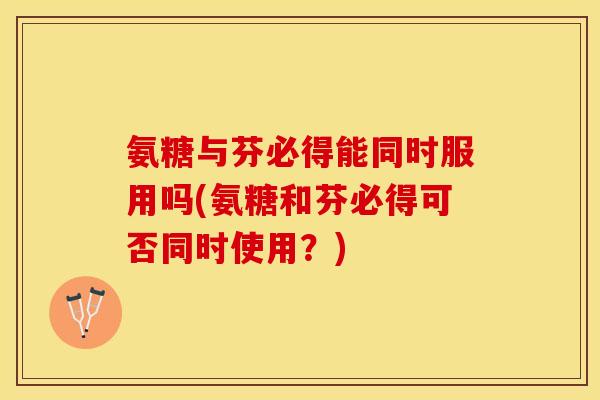 氨糖与芬必得能同时服用吗(氨糖和芬必得可否同时使用？)