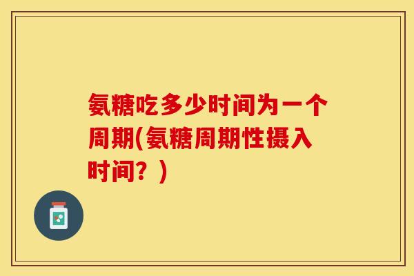 氨糖吃多少时间为一个周期(氨糖周期性摄入时间？)