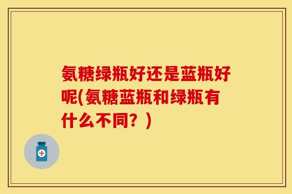 氨糖绿瓶好还是蓝瓶好呢(氨糖蓝瓶和绿瓶有什么不同？)