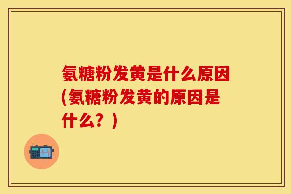 氨糖粉发黄是什么原因(氨糖粉发黄的原因是什么？)