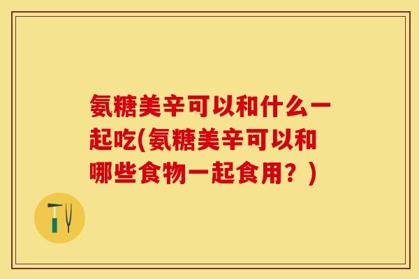 氨糖美辛可以和什么一起吃(氨糖美辛可以和哪些食物一起食用？)