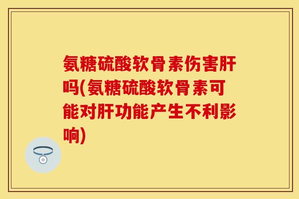 氨糖硫酸软骨素伤害肝吗(氨糖硫酸软骨素可能对肝功能产生不利影响)