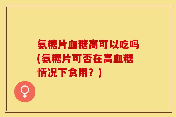 氨糖片血糖高可以吃吗(氨糖片可否在高血糖情况下食用？)