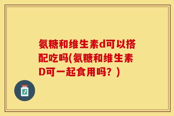 氨糖和维生素d可以搭配吃吗(氨糖和维生素D可一起食用吗?) 氨糖和维生素d可以搭配吃吗(氨糖和维生素D可一起食用吗?)