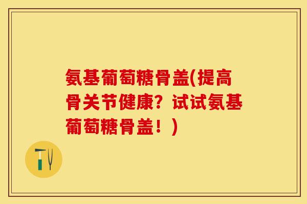 氨基葡萄糖骨盖(提高骨关节健康？试试氨基葡萄糖骨盖！)