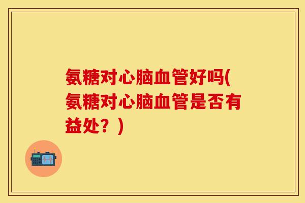 氨糖对心脑血管好吗(氨糖对心脑血管是否有益处？)