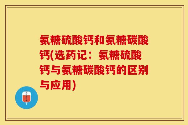 氨糖硫酸钙和氨糖碳酸钙(选药记：氨糖硫酸钙与氨糖碳酸钙的区别与应用)