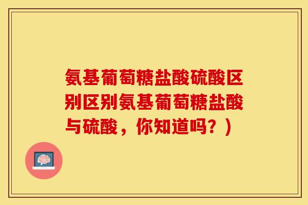 氨基葡萄糖盐酸硫酸区别区别氨基葡萄糖盐酸与硫酸,你知道吗?) 氨基葡萄糖盐酸硫酸区别区别氨基葡萄糖盐酸与硫酸,你知道吗?)