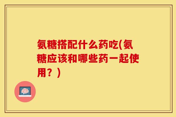 氨糖搭配什么药吃(氨糖应该和哪些药一起使用？)