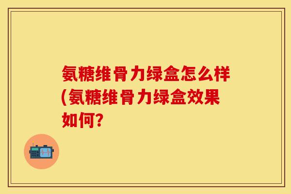 氨糖维骨力绿盒怎么样(氨糖维骨力绿盒效果如何？