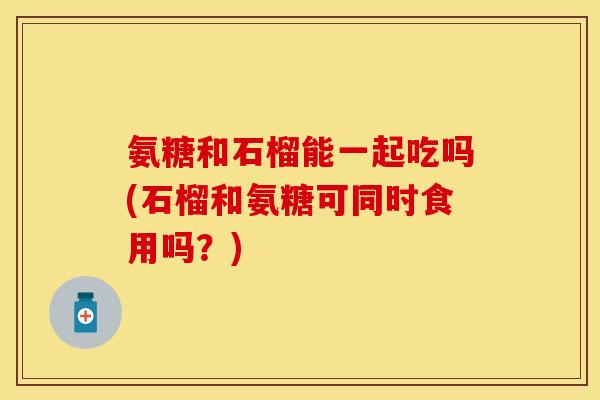 氨糖和石榴能一起吃吗(石榴和氨糖可同时食用吗？)