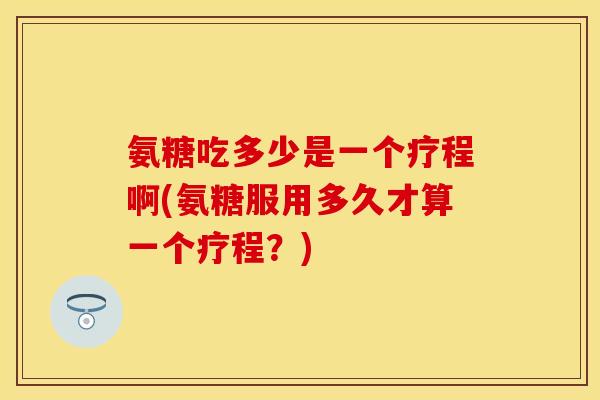 氨糖吃多少是一个疗程啊(氨糖服用多久才算一个疗程?) 氨糖吃多少是一个疗程啊(氨糖服用多久才算一个疗程?)