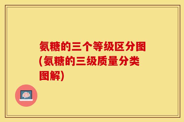 氨糖的三个等级区分图(氨糖的三级质量分类图解)