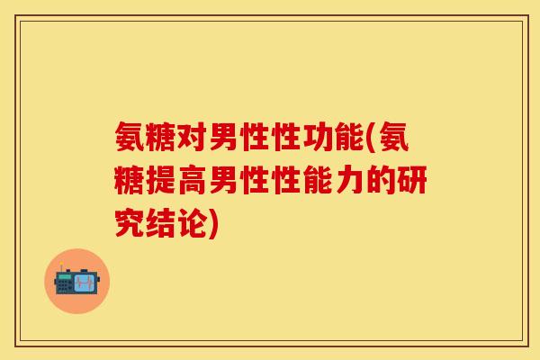 氨糖对男性性功能(氨糖提高男性性能力的研究结论)