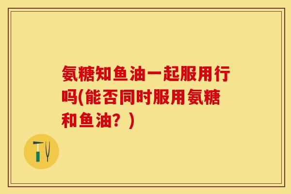 氨糖知鱼油一起服用行吗(能否同时服用氨糖和鱼油?) 氨糖知鱼油一起服用行吗(能否同时服用氨糖和鱼油?)