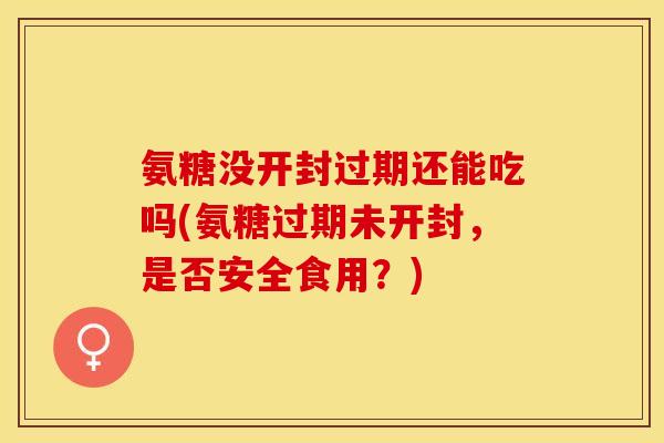 氨糖没开封过期还能吃吗(氨糖过期未开封，是否安全食用？)
