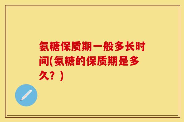 氨糖保质期一般多长时间(氨糖的保质期是多久？)