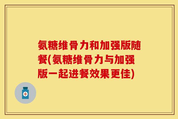 氨糖维骨力和加强版随餐(氨糖维骨力与加强版一起进餐效果更佳)