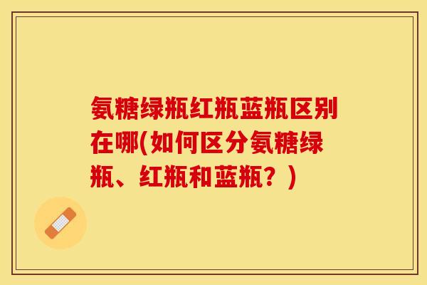 氨糖绿瓶红瓶蓝瓶区别在哪(如何区分氨糖绿瓶、红瓶和蓝瓶？)