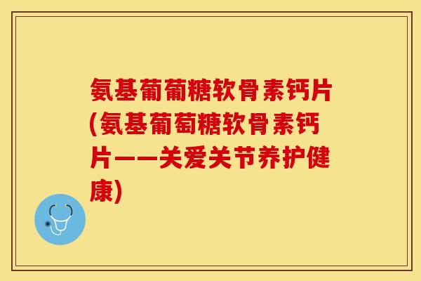 氨基葡葡糖软骨素钙片(氨基葡萄糖软骨素钙片——关爱关节养护健康)