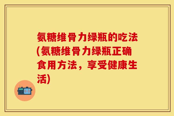 氨糖维骨力绿瓶的吃法(氨糖维骨力绿瓶正确食用方法，享受健康生活)