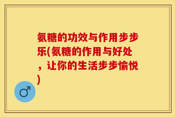 氨糖的功效与作用步步乐(氨糖的作用与好处，让你的生活步步愉悦)