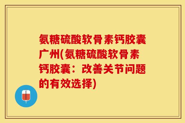 氨糖硫酸软骨素钙胶囊广州(氨糖硫酸软骨素钙胶囊：改善关节问题的有效选择)