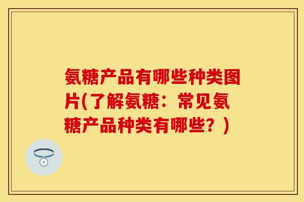 氨糖产品有哪些种类图片(了解氨糖：常见氨糖产品种类有哪些？)