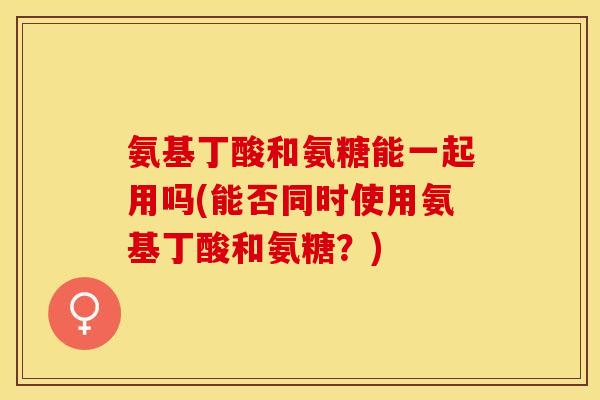 氨基丁酸和氨糖能一起用吗(能否同时使用氨基丁酸和氨糖?) 氨基丁酸和氨糖能一起用吗(能否同时使用氨基丁酸和氨糖?)